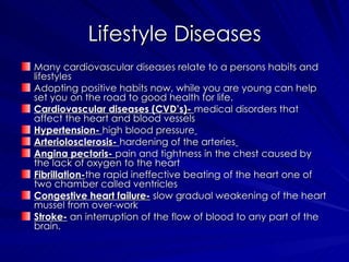 Lifestyle Diseases Many cardiovascular diseases relate to a persons habits and lifestyles Adopting positive habits now, while you are young can help set you on the road to good health for life. Cardiovascular diseases (CVD’s)-  medical disorders that affect the heart and blood vessels  Hypertension-  high blood pressure   Arteriolosclerosis-  hardening of the arteries   Angina pectoris-  pain and tightness in the chest caused by the lack of oxygen to the heart Fibrillation- the rapid ineffective beating of the heart one of two chamber called ventricles  Congestive heart failure-  slow gradual weakening of the heart mussel from over-work Stroke-  an interruption of the flow of blood to any part of the brain. 