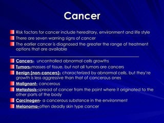 Cancer Risk factors for cancer include hereditary, environment and life style There are seven warning signs of cancer  The earlier cancer is diagnosed the greater the range of treatment options that are available  _______________________________________________________________ Cancers-   uncontrolled abnormal cells growths Tumors- masses of tissue, but not all tumors are cancers  Benign (non-cancers)-  characterized by abnormal cells, but they’re growth is less aggressive than that of cancerous ones Malignant-  cancerous  Metastasis- spread of cancer from the point where it originated to the other parts of the body Carcinogen -  a cancerous substance in the environment Melanoma- often deadly skin type cancer  