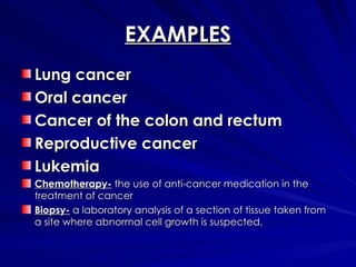 EXAMPLES Lung cancer Oral cancer Cancer of the colon and rectum Reproductive cancer Lukemia  Chemotherapy-  the use of anti-cancer medication in the treatment of cancer Biopsy-  a laboratory analysis of a section of tissue taken from a site where abnormal cell growth is suspected. 