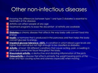 Other non-infectious diseases Knowing the differences between type 1 and type 2 diabetes is essential to treatment of the diseases Arthritis can affect people of any age  Treatment programs to ease the discomfort  of Arthritis are available _______________________________________________________________ Diabetes- a chronic disease that affects the way body cells convert food into energy  Insulin-  a hormone that is produced in the pancreas and then helps the body convert glucose to energy. Impaired glucose tolerance- (IGT)-  A condition in which blood sugar levels are higher than normal but not high enough to be classified as diabetes .  Arthritis-  at least 100 different conditions that cause aching, pain, a swelling in joints and connective tissue throughout the body. Rheumatoid arthritis-  a destructive and disabling inflammation of the joints  Osteoarthritis- a disease that effects primarily the weight bearing joints of the knee and hips causing aches and soreness especially when moving. 