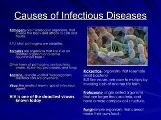 Causes of Infectious Diseases Pathogens  are microscopic organisms, that invade the body and attack its cells and tissues. F.Y.I: Most pathogens are parasites. Parasites  are organisms that live in or on another organism and derive nourishment from it Other forms of pathogens, are bacteria, viruses, ricksettias, protozoans, and fungi. Bacteria-  a single –celled microorganism, bacteria can live anywhere. Virus-   the smallest known type of infectious agent. HIV is one of the deadliest viruses known today Ricksettias-  organisms that resemble small bacteria  BUT like viruses, are able to multiply by invading cells of another life form. Protozoans-  single celled organisms that are larger than bacteria, and have a more complex cell structure. Fungi- simple organisms that cannot make their own food . 