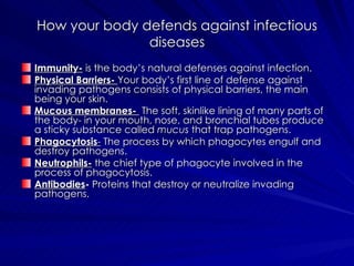 How your body defends against infectious diseases Immunity-  is the body’s natural defenses against infection. Physical Barriers-   Your body’s first line of defense against invading pathogens consists of physical barriers, the main being your skin. Mucous membranes-   The soft, skinlike lining of many parts of the body- in your mouth, nose, and bronchial tubes produce a sticky substance called  mucus  that trap pathogens. Phagocytosis -  The process by which phagocytes engulf and destroy pathogens. Neutrophils-  the chief type of phagocyte involved in the process of phagocytosis. Antibodies -  Proteins that destroy or neutralize invading pathogens. 