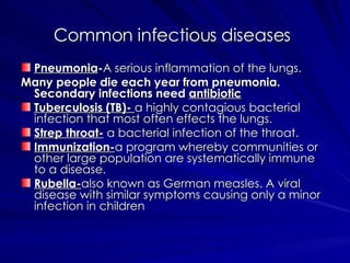 Common infectious diseases   Pneumonia - A serious inflammation of the lungs. Many people die each year from pneumonia. Secondary infections need  antibiotic Tuberculosis (TB)-  a highly contagious bacterial infection that most often effects the lungs. Strep throat-  a bacterial infection of the throat. Immunization- a program whereby communities or other large population are systematically immune to a disease. Rubella- also known as German measles. A viral disease with similar symptoms causing only a minor infection in children 