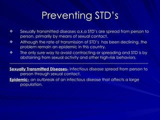 Sexually transmitted diseases a.k.a STD’s are spread from person to person, primarily by means of sexual contact.  Although the rate of transmission of STD’s  has been declining, the problem remain an epidemic in this country. The only sure way to avoid contracting or spreading and STD is by abstaining from sexual activity and other high-risk behaviors. -------------------------------------------------------------------------------------------------------- Sexually Transmitted Diseases-  infectious disease spread from person to person through sexual contact.  Epidemic-  an outbreak of an infectious disease that affects a large population. Preventing STD’s 