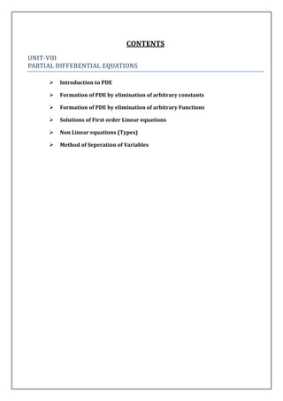 CONTENTS
UNIT-VIII
PARTIAL DIFFERENTIAL EQUATIONS

        Introduction to PDE

        Formation of PDE by elimination of arbitrary constants

        Formation of PDE by elimination of arbitrary Functions

        Solutions of First order Linear equations

        Non Linear equations (Types)

        Method of Seperation of Variables
 