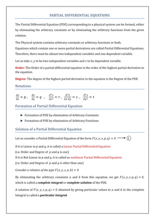 PARTIAL DIFFERENTIAL EQUATIONS

The Partial Differential Equation (PDE) corresponding to a physical system can be formed, either
by eliminating the arbitrary constants or by eliminating the arbitrary functions from the given
relation.

The Physical system contains arbitrary constants or arbitrary functions or both.
Equations which contain one or more partial derivatives are called Partial Differential Equations.
Therefore, there must be atleast two independent variables and one dependent variable.

Let us take          to be two independent variables and to be dependent variable.

Order: The Order of a partial differential equation is the order of the highest partial derivative in
the equation.

Degree: The degree of the highest partial derivative in the equation is the Degree of the PDE

Notations

            ,             ,             ,              ,

Formation of Partial Differential Equation

        Formation of PDE by elimination of Arbitrary Constants
        Formation of PDE by elimination of Arbitrary Functions

Solution of a Partial Differential Equation

Let us consider a Partial Differential Equation of the form                                  1

If it is Linear in    and , it is called a Linear Partial Differential Equation
(i.e. Order and Degree of       and    is one)
If it is Not Linear in    and , it is called as nonlinear Partial Differential Equation
(i.e. Order and Degree of       and    is other than one)

Consider a relation of the type

By eliminating the arbitrary constants           and       from this equation, we get                   ,
which is called a complete integral or complete solution of the PDE.

A solution of                         obtained by giving particular values to     and     in the complete
Integral is called a particular Integral.
 