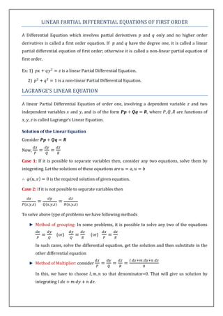 LINEAR PARTIAL DIFFERENTIAL EQUATIONS OF FIRST ORDER

A Differential Equation which involves partial derivatives              and   only and no higher order
derivatives is called a first order equation. If       and    have the degree one, it is called a linear
partial differential equation of first order; otherwise it is called a non-linear partial equation of
first order.

Ex: 1)                   is a linear Partial Differential Equation.

   2)                  is a non-linear Partial Differential Equation.

LAGRANGE’S LINEAR EQUATION

A linear Partial Differential Equation of order one, involving a dependent variable            and two
independent variables        and , and is of the form                    , where       are functions of
         is called Lagrange’s Linear Equation.

Solution of the Linear Equation
Consider

Now,

Case 1: If it is possible to separate variables then, consider any two equations, solve them by
integrating. Let the solutions of these equations are

                 is the required solution of given equation.

Case 2: If it is not possible to separate variables then




To solve above type of problems we have following methods

         Method of grouping: In some problems, it is possible to solve any two of the equations

                     (or)                (or)

         In such cases, solve the differential equation, get the solution and then substitute in the
         other differential equation

         Method of Multiplier: consider

         In this, we have to choose             so that denominator=0. That will give us solution by
         integrating                       .
 