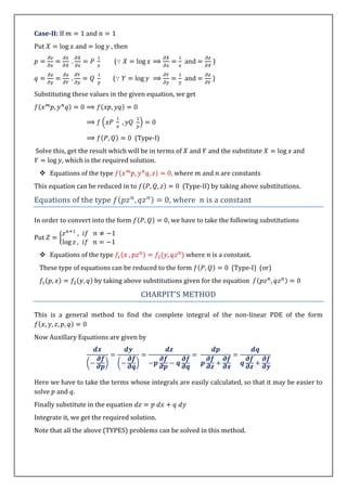 Case-II: If       and
Put           and          , then

                            (                          and       )

                           (                           and       )

Substituting these values in the given equation, we get




                                     (Type-I)
Solve this, get the result which will be in terms of     and    and the substitute          and
         , which is the required solution.
  Equations of the type                         , where       and   are constants
This equation can be reduced in to                     (Type-II) by taking above substitutions.

Equations of the type                           , where         is a constant

In order to convert into the form               , we have to take the following substitutions

Put

  Equations of the type                                where    is a constant.
 These type of equations can be reduced to the form                     (Type-I) (or)
                     by taking above substitutions given for the equation

                                       CHARPIT’S METHOD

This is a general method to find the complete integral of the non-linear PDE of the form


Now Auxillary Equations are given by




Here we have to take the terms whose integrals are easily calculated, so that it may be easier to
solve and .
Finally substitute in the equation
Integrate it, we get the required solution.
Note that all the above (TYPES) problems can be solved in this method.
 
