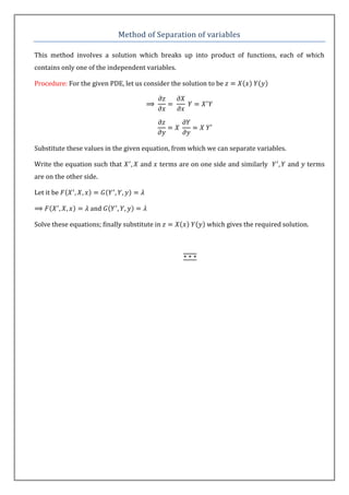 Method of Separation of variables

This method involves a solution which breaks up into product of functions, each of which
contains only one of the independent variables.

Procedure: For the given PDE, let us consider the solution to be




Substitute these values in the given equation, from which we can separate variables.

Write the equation such that        and    terms are on one side and similarly         and   terms
are on the other side.

Let it be

                   and

Solve these equations; finally substitute in              which gives the required solution.
 
