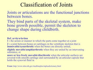 Classification of Joints Joints or articulations are the functional junctions between bones.  They bind parts of the skeletal system, make bone growth possible, permit the skeleton to change shape during childbirth. Def. ar·tic·u·la·tion 1   :  the action or manner in which the parts come together at a joint  2 :  a joint between bones or cartilages in the vertebrate skeleton that is  immovable/synarthrotic  when the bones are directly united,  slightly movable/amphiarthrotic  when they are united by an intervening substance, or  more or less freely movable/diarthrotic  when the articular surfaces are covered with smooth cartilage and surrounded by an articular capsule that holds the synovial fluid in From:  http://www.nlm.nih.gov/medlineplus/mplusdictionary.html 