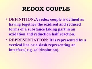 REDOX COUPLE
• DEFINITION:A redox couple is defined as
having together the oxidised and reduced
forms of a substance taking part in an
oxidation and reduction half reaction.
• REPRESENTATION: It is represented by a
vertical line or a slash representing an
interface( e.g. solid/solution).
 