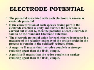 ELECTRODE POTENTIAL
• The potential associated with each electrode is known as
electrode potential
• If the concentration of each species taking part in the
electrode reaction is unity and further the reaction is
carried out at 298 K, then the potential of each electrode is
said to be the Standard Electrode Potential.
• The electrode potential value for each electrode process is a
measure of the relative tendency of the active species in the
process to remain in the oxidised/ reduced form.
• A negative E means that the redox couple is a stronger
reducing agent than the H+
/H2 couple.
• A positive E means that the redox couple is a weaker
reducing agent than the H+
/H2 couple.
 