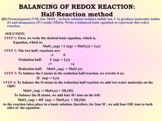 BALANCING OF REDOX REACTION:
Half-Reaction method
Q1) Permanganate [VII] ion, MnO-
4 in basic solution oxidizes iodide ion, I-
to produce molecular iodine
(I) and manganese (IV) oxide (MnO). Write a balanced ionic equation to represent this redox
reaction.
SOLUTION:
STEP 1: First, we write the skeletal ionic equation, which is,
Equation, which is:
MnO-
4 (aq) + I-
(aq)  MnO2(s) + I2(s)
STEP 2: The two half- reactions are:
-1 0
Oxidation half: I-
(aq)  I2(s)
+7 +4
Reduction half: MnO-
4 (aq)  MnO-
2(s)
STEP 3: To balance the I atoms in the oxidation half reaction, we rewrite it as:
2I-
(aq)  I2(s)
STEP 4: To balance the O atoms in the reduction half reaction we add two water molecules on the
right:
MnO-
4
(aq)  MnO2(s) + 2H2O(l)
To balance the H atoms, we add four H+ ions on the left:
MnO-
4 (aq) + 4H+
(aq)  MnO2(s) + 2H2O(l)
As the reaction takes place in a basic solution, therefore, for four H+
, we add four OH-
ions to both
sides of the equation:
 