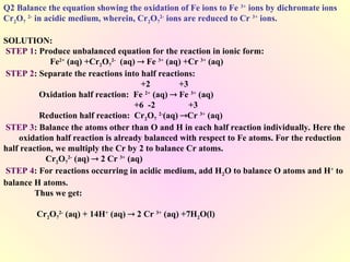 Q2 Balance the equation showing the oxidation of Fe ions to Fe 3+
ions by dichromate ions
Cr2O7
2-
in acidic medium, wherein, Cr2O7
2-
ions are reduced to Cr 3+
ions.
SOLUTION:
STEP 1: Produce unbalanced equation for the reaction in ionic form:
Fe2+
(aq) +Cr2O7
2-
(aq)  Fe 3+
(aq) +Cr 3+
(aq)
STEP 2: Separate the reactions into half reactions:
+2 +3
Oxidation half reaction: Fe 2+
(aq)  Fe 3+
(aq)
+6 -2 +3
Reduction half reaction: Cr2O7
2-
(aq) Cr 3+
(aq)
STEP 3: Balance the atoms other than O and H in each half reaction individually. Here the
oxidation half reaction is already balanced with respect to Fe atoms. For the reduction
half reaction, we multiply the Cr by 2 to balance Cr atoms.
Cr2O7
2-
(aq)  2 Cr 3+
(aq)
STEP 4: For reactions occurring in acidic medium, add H2O to balance O atoms and H+
to
balance H atoms.
Thus we get:
Cr2O7
2-
(aq) + 14H+
(aq)  2 Cr 3+
(aq) +7H2O(l)
 