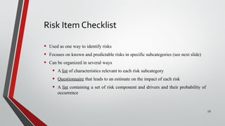 Risk Item Checklist
• Used as one way to identify risks
• Focuses on known and predictable risks in specific subcategories (see next slide)
• Can be organized in several ways
• A list of characteristics relevant to each risk subcategory
• Questionnaire that leads to an estimate on the impact of each risk
• A list containing a set of risk component and drivers and their probability of
occurrence
10
 