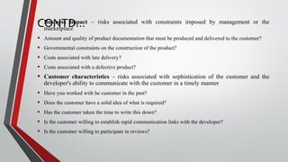CONTD…• Business impact – risks associated with constraints imposed by management or the
marketplace
• Amount and quality of product documentation that must be produced and delivered to the customer?
• Governmental constraints on the construction of the product?
• Costs associated with late delivery?
• Costs associated with a defective product?
• Customer characteristics – risks associated with sophistication of the customer and the
developer's ability to communicate with the customer in a timely manner
• Have you worked with he customer in the past?
• Does the customer have a solid idea of what is required?
• Has the customer taken the time to write this down?
• Is the customer willing to establish rapid communication links with the developer?
• Is the customer willing to participate in reviews?
 