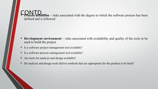 CONTD…• Process definition – risks associated with the degree to which the software process has been
defined and is followed
• Development environment – risks associated with availability and quality of the tools to be
used to build the project
• Is a software project management tool available?
• Is a software process management tool available?
• Are tools for analysis and design available?
• Do analysis and design tools deliver methods that are appropriate for the product to be built?
 