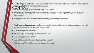 CONTD…
• Technology to be built – risks associated with complexity of the system to be built and the
"newness" of the technology in the system
• Is the technology to be built new to your company?
• Do the customer requirements demand the creation of new algorithms, input or output
technology?
• Is a specialized user interface demanded by product requirements?
• Staff size and experience – risks associated with overall technical and project experience of
the software engineers who will do the work
• Are the best people available?
• Do the people have the right combination of skills?
• Are enough people available?
• Are staff committed for entire duration of the project?
• Will some staff be working only part time on this project?
 