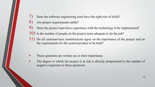 7) Does the software engineering team have the right mix of skills?
8) Are project requirements stable?
9) Does the project team have experience with the technology to be implemented?
10) Is the number of people on the project team adequate to do the job?
11) Do all customer/user constituencies agree on the importance of the project and on
the requirements for the system/product to be built?
• These questions are written acc to their importance.
• The degree to which the project is at risk is directly proportional to the number of
negative responses to these questions.
16
 
