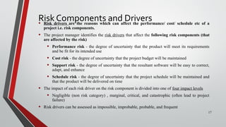 Risk Components and Drivers• Risk drivers are the reasons which can affect the performance/ cost/ schedule etc of a
project i.e. risk components.
• The project manager identifies the risk drivers that affect the following risk components (that
are affected by the risk)
• Performance risk - the degree of uncertainty that the product will meet its requirements
and be fit for its intended use
• Cost risk - the degree of uncertainty that the project budget will be maintained
• Support risk - the degree of uncertainty that the resultant software will be easy to correct,
adapt, and enhance
• Schedule risk - the degree of uncertainty that the project schedule will be maintained and
that the product will be delivered on time
• The impact of each risk driver on the risk component is divided into one of four impact levels
• Negligible (non risk category) , marginal, critical, and catastrophic (often lead to project
failure)
• Risk drivers can be assessed as impossible, improbable, probable, and frequent
17
 