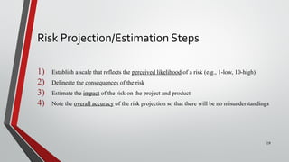 Risk Projection/Estimation Steps
1) Establish a scale that reflects the perceived likelihood of a risk (e.g., 1-low, 10-high)
2) Delineate the consequences of the risk
3) Estimate the impact of the risk on the project and product
4) Note the overall accuracy of the risk projection so that there will be no misunderstandings
19
 
