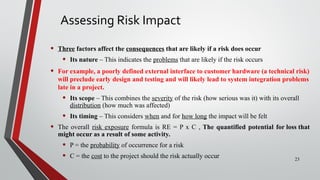 Assessing Risk Impact
• Three factors affect the consequences that are likely if a risk does occur
• Its nature – This indicates the problems that are likely if the risk occurs
• For example, a poorly defined external interface to customer hardware (a technical risk)
will preclude early design and testing and will likely lead to system integration problems
late in a project.
• Its scope – This combines the severity of the risk (how serious was it) with its overall
distribution (how much was affected)
• Its timing – This considers when and for how long the impact will be felt
• The overall risk exposure formula is RE = P x C , The quantified potential for loss that
might occur as a result of some activity.
• P = the probability of occurrence for a risk
• C = the cost to the project should the risk actually occur 23
 