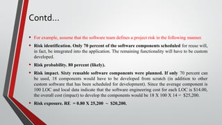 Contd…
• For example, assume that the software team defines a project risk in the following manner.
• Risk identification. Only 70 percent of the software components scheduled for reuse will,
in fact, be integrated into the application. The remaining functionality will have to be custom
developed.
• Risk probability. 80 percent (likely).
• Risk impact. Sixty reusable software components were planned. If only 70 percent can
be used, 18 components would have to be developed from scratch (in addition to other
custom software that has been scheduled for development). Since the average component is
100 LOC and local data indicate that the software engineering cost for each LOC is $14.00,
the overall cost (impact) to develop the components would be 18 X 100 X 14 = $25,200.
• Risk exposure. RE = 0.80 X 25,200 ~ $20,200.
 