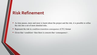 Risk Refinement
• As time passes, more and more is learnt about the project and the risk, it is possible to refine
the risk into a set of more detailed risks.
• Represent the risk in condition-transition-consequence (CTC) format
• Given that <condition> then there is concern that <consequence>.
 