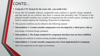 CONTD…
• Using the CTC format for the reuse risk , you could write:
• Given that all reusable software components must conform to specific design standards
and that some do not conform, then there is concern that (possibly) only 70 percent of the
planned reusable modules may actually be integrated into the as-built system, resulting in the
need to custom engineer the remaining 30 percent of components.
• This general condition can be refined in the following manner:
• Subcondition 1. Certain reusable components were developed by a third party with no
knowledge of internal design standards.
• Subcondition 2. The design standard for component interfaces has not been solidified
and may not conform to certain existing reusable components.
• Subcondition 3. Certain reusable components have been implemented in a language
that is not supported on the target environment.
 
