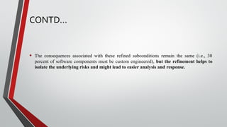 CONTD…
• The consequences associated with these refined subconditions remain the same (i.e., 30
percent of software components must be custom engineered), but the refinement helps to
isolate the underlying risks and might lead to easier analysis and response.
 