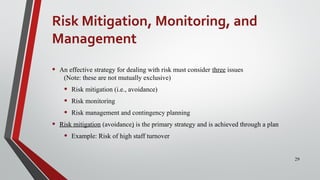 Risk Mitigation, Monitoring, and
Management
• An effective strategy for dealing with risk must consider three issues
(Note: these are not mutually exclusive)
• Risk mitigation (i.e., avoidance)
• Risk monitoring
• Risk management and contingency planning
• Risk mitigation (avoidance) is the primary strategy and is achieved through a plan
• Example: Risk of high staff turnover
29
 