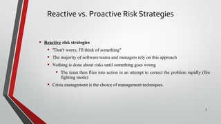 Reactive vs. Proactive Risk Strategies
• Reactive risk strategies
• "Don't worry, I'll think of something"
• The majority of software teams and managers rely on this approach
• Nothing is done about risks until something goes wrong
• The team then flies into action in an attempt to correct the problem rapidly (fire
fighting mode)
• Crisis management is the choice of management techniques.
3
 