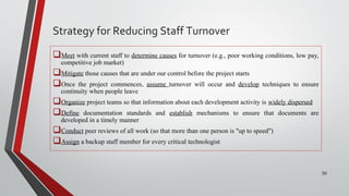 Meet with current staff to determine causes for turnover (e.g., poor working conditions, low pay,
competitive job market)
Mitigate those causes that are under our control before the project starts
Once the project commences, assume turnover will occur and develop techniques to ensure
continuity when people leave
Organize project teams so that information about each development activity is widely dispersed
Define documentation standards and establish mechanisms to ensure that documents are
developed in a timely manner
Conduct peer reviews of all work (so that more than one person is "up to speed")
Assign a backup staff member for every critical technologist
30
Strategy for Reducing Staff Turnover
 