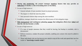 • During risk monitoring, the project manager monitors factors that may provide an
indication of whether a risk is becoming more or less likely.
• In case of high turnover:
• General attitude of team members based on project pressures.
• The degree to which the team has jelled.
• Inter personal relation ships among the team members.
• In addition, manager should also monitor the effectiveness of risk mitigation steps.
• Risk management and contingency planning assume that mitigation efforts have failed and
that the risk has become a reality
• In case of high turnover:
• If a num of people announce that they would be leaving, but backup is available, info is
documented.
• Refocus resources, readjust the project schedule, enabling new comers who must be added to
the team.
• Those individuals who are leaving are now asked to stop all the work and spend their last few
weeks in “knowledge transfer mode”. 31
 