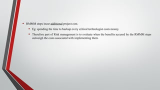 • RMMM steps incur additional project cost.
• Eg: spending the time to backup every critical technologist costs money.
• Therefore part of Risk management is to evaluate when the benefits accured by the RMMM steps
outweigh the costs associated with implementing them.
 