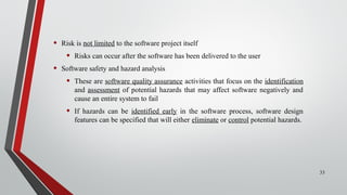 • Risk is not limited to the software project itself
• Risks can occur after the software has been delivered to the user
• Software safety and hazard analysis
• These are software quality assurance activities that focus on the identification
and assessment of potential hazards that may affect software negatively and
cause an entire system to fail
• If hazards can be identified early in the software process, software design
features can be specified that will either eliminate or control potential hazards.
33
 