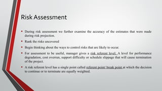 Risk Assessment
• During risk assessment we further examine the accuracy of the estimates that were made
during risk projection.
• Rank the risks uncovered
• Begin thinking about the ways to control risks that are likely to occur.
• For assessment to be useful, manager gives a risk referent level. A level for performance
degradation, cost overrun, support difficulty or schedule slippage that will cause termination
of the project.
• A risk referent level has a single point called referent point/ break point at which the decision
to continue or to terminate are equally weighted.
 