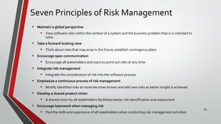 Seven Principles of Risk Management
• Maintain a global perspective
• View software risks within the context of a system and the business problem that is is intended to
solve
• Take a forward-looking view
• Think about risks that may arise in the future; establish contingency plans
• Encourage open communication
• Encourage all stakeholders and users to point out risks at any time
• Integrate risk management
• Integrate the consideration of risk into the software process
• Emphasize a continuous process of risk management
• Modify identified risks as more becomes known and add new risks as better insight is achieved
• Develop a shared product vision
• A shared vision by all stakeholders facilitates better risk identification and assessment
• Encourage teamwork when managing risk
• Pool the skills and experience of all stakeholders when conducting risk management activities
36
 