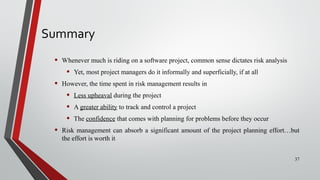 Summary
• Whenever much is riding on a software project, common sense dictates risk analysis
• Yet, most project managers do it informally and superficially, if at all
• However, the time spent in risk management results in
• Less upheaval during the project
• A greater ability to track and control a project
• The confidence that comes with planning for problems before they occur
• Risk management can absorb a significant amount of the project planning effort…but
the effort is worth it
37
 