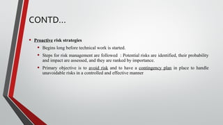 CONTD…
• Proactive risk strategies
• Begins long before technical work is started.
• Steps for risk management are followed : Potential risks are identified, their probability
and impact are assessed, and they are ranked by importance.
• Primary objective is to avoid risk and to have a contingency plan in place to handle
unavoidable risks in a controlled and effective manner
 