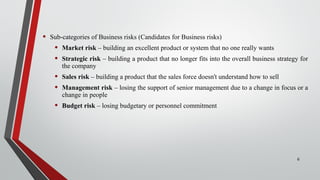 • Sub-categories of Business risks (Candidates for Business risks)
• Market risk – building an excellent product or system that no one really wants
• Strategic risk – building a product that no longer fits into the overall business strategy for
the company
• Sales risk – building a product that the sales force doesn't understand how to sell
• Management risk – losing the support of senior management due to a change in focus or a
change in people
• Budget risk – losing budgetary or personnel commitment
6
 