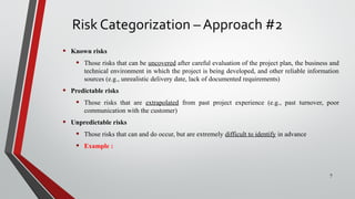 Risk Categorization – Approach #2
• Known risks
• Those risks that can be uncovered after careful evaluation of the project plan, the business and
technical environment in which the project is being developed, and other reliable information
sources (e.g., unrealistic delivery date, lack of documented requirements)
• Predictable risks
• Those risks that are extrapolated from past project experience (e.g., past turnover, poor
communication with the customer)
• Unpredictable risks
• Those risks that can and do occur, but are extremely difficult to identify in advance
• Example :
7
 