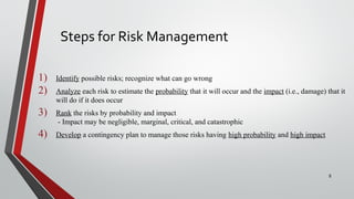 Steps for Risk Management
1) Identify possible risks; recognize what can go wrong
2) Analyze each risk to estimate the probability that it will occur and the impact (i.e., damage) that it
will do if it does occur
3) Rank the risks by probability and impact
- Impact may be negligible, marginal, critical, and catastrophic
4) Develop a contingency plan to manage those risks having high probability and high impact
8
 