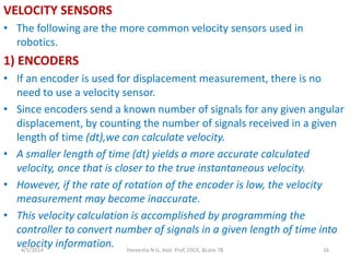 VELOCITY SENSORS
• The following are the more common velocity sensors used in
robotics.
1) ENCODERS
• If an encoder is used for displacement measurement, there is no
need to use a velocity sensor.
• Since encoders send a known number of signals for any given angular
displacement, by counting the number of signals received in a given
length of time (dt),we can calculate velocity.
• A smaller length of time (dt) yields a more accurate calculated
velocity, once that is closer to the true instantaneous velocity.
• However, if the rate of rotation of the encoder is low, the velocity
measurement may become inaccurate.
• This velocity calculation is accomplished by programming the
controller to convert number of signals in a given length of time into
velocity information.4/5/2014 Hareesha N G, Asst. Prof, DSCE, BLore-78 16
 