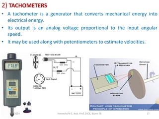 2) TACHOMETERS
• A tachometer is a generator that converts mechanical energy into
electrical energy.
• Its output is an analog voltage proportional to the input angular
speed.
• It may be used along with potentiometers to estimate velocities.
4/5/2014 Hareesha N G, Asst. Prof, DSCE, BLore-78 17
 