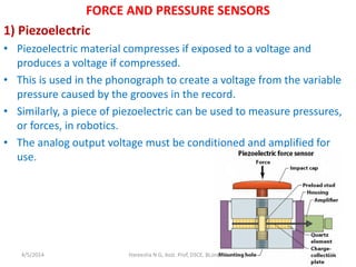 FORCE AND PRESSURE SENSORS
1) Piezoelectric
• Piezoelectric material compresses if exposed to a voltage and
produces a voltage if compressed.
• This is used in the phonograph to create a voltage from the variable
pressure caused by the grooves in the record.
• Similarly, a piece of piezoelectric can be used to measure pressures,
or forces, in robotics.
• The analog output voltage must be conditioned and amplified for
use.
4/5/2014 Hareesha N G, Asst. Prof, DSCE, BLore-78 20
 