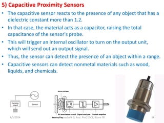 5) Capacitive Proximity Sensors
• The capacitive sensor reacts to the presence of any object that has a
dielectric constant more than 1.2.
• In that case, the material acts as a capacitor, raising the total
capacitance of the sensor's probe.
• This will trigger an internal oscillator to turn on the output unit,
which will send out an output signal.
• Thus, the sensor can detect the presence of an object within a range.
• Capacitive sensors can detect nonmetal materials such as wood,
liquids, and chemicals.
4/5/2014 Hareesha N G, Asst. Prof, DSCE, BLore-78 34
 
