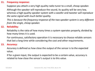 11. Frequency response:
Suppose you attach a very high-quality radio tuner to a small, cheap speaker.
Although the speaker will reproduce the sound, its quality will be very low,
whereas a high-quality speaker system with a woofer and tweeter will reproduce
the same signal with much better quality.
This is because the frequency response of the two-speaker system is very different
from the single, cheap speaker.
12. Reliability:
Reliability is the ratio of how many times a system operates properly, divided by
how many times it is used.
For continuous, satisfactory operation it is necessary to choose reliable sensors
that last a long time while considering the cost and other requirements.
13. Accuracy:
Accuracy is defined as how close the output of the sensor is to the expected
value.
If for a given input, the output is expected to be a certain value, accuracy is
related to how close the sensor's output is to this value.
4/5/2014 Hareesha N G, Asst. Prof, DSCE, BLore-78 5
 