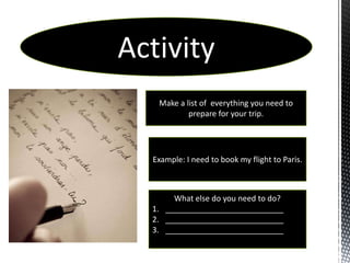 Activity
   Make a list of everything you need to
           prepare for your trip.




  Example: I need to book my flight to Paris.



       What else do you need to do?
  1. ___________________________
  2. ___________________________
  3. ___________________________
 