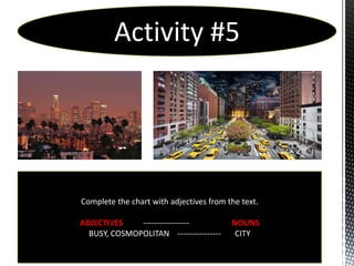 Activity #5




Complete the chart with adjectives from the text.

ADJECTIVES    -----------------          NOUNS
  BUSY, COSMOPOLITAN ----------------     CITY
 